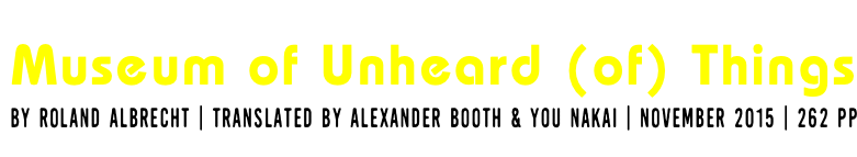 &nbsp;Museum of Unheard (of) Things by ROLAND ALBRECHT | TRANSLATED by ALEXANDER BOOTH & You Nakai | NOVEMBER 2015 | 262 PP
